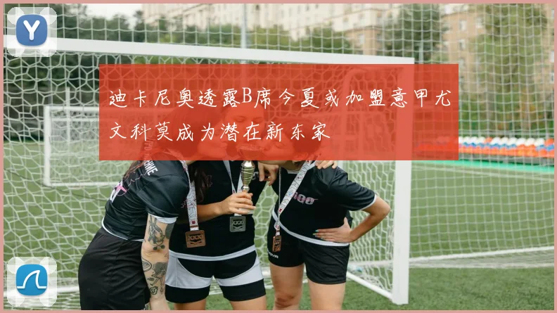 迪卡尼奥透露B席今夏或加盟意甲尤文科莫成为潜在新东家
