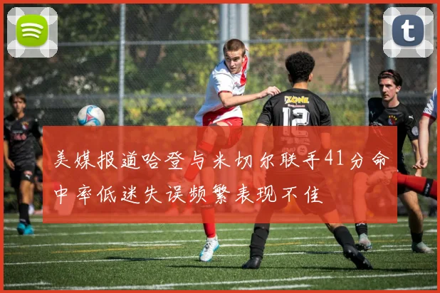美媒报道哈登与米切尔联手41分命中率低迷失误频繁表现不佳
