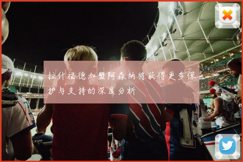 拉什福德加盟阿森纳将获得更多保护与支持的深度分析
