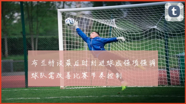 布兰特谈最后时刻进球成强项强调球队需改善比赛节奏控制
