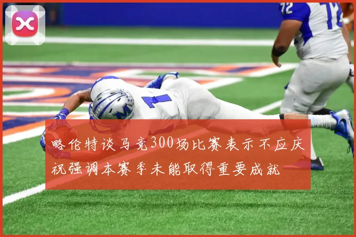 略伦特谈马竞300场比赛表示不应庆祝强调本赛季未能取得重要成就