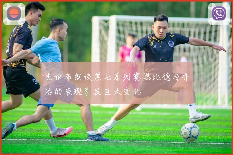 杰伦布朗谈黑七系列赛恩比德与乔治的表现引发巨大变化
