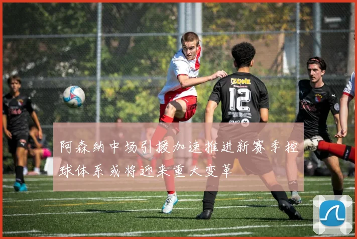 阿森纳中场引援加速推进新赛季控球体系或将迎来重大变革