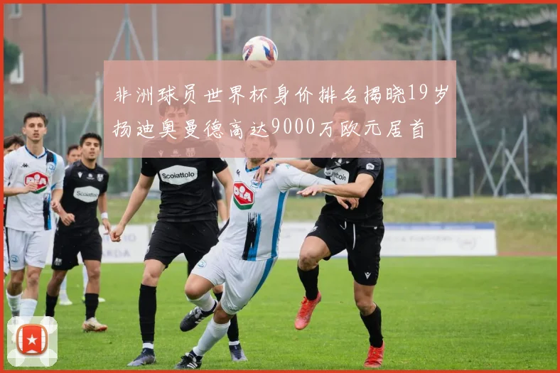 非洲球员世界杯身价排名揭晓19岁扬迪奥曼德高达9000万欧元居首