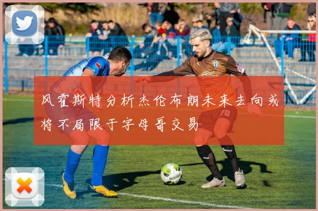 风霍斯特分析杰伦布朗未来去向或将不局限于字母哥交易