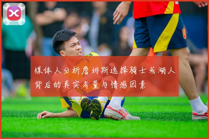 媒体人分析詹姆斯选择骑士或湖人背后的真实考量与情感因素