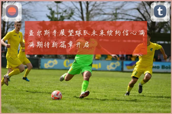 查尔斯李展望球队未来续约信心满满期待新篇章开启