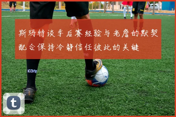 斯玛特谈季后赛经验与老詹的默契配合保持冷静信任彼此的关键