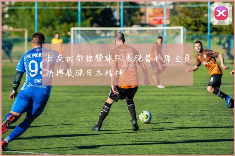 长友佑都称赞球队表现替补席全员拼搏展现日本精神