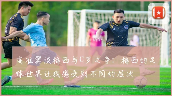 高准翼谈梅西与C罗之争：梅西的足球世界让我感受到不同的层次