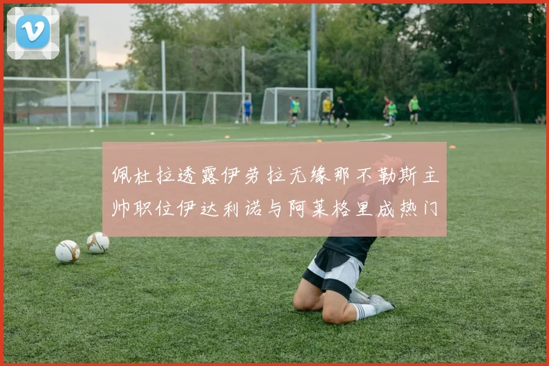 佩杜拉透露伊劳拉无缘那不勒斯主帅职位伊达利诺与阿莱格里成热门候选人