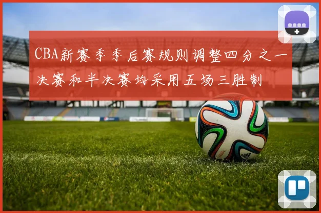 CBA新赛季季后赛规则调整四分之一决赛和半决赛均采用五场三胜制