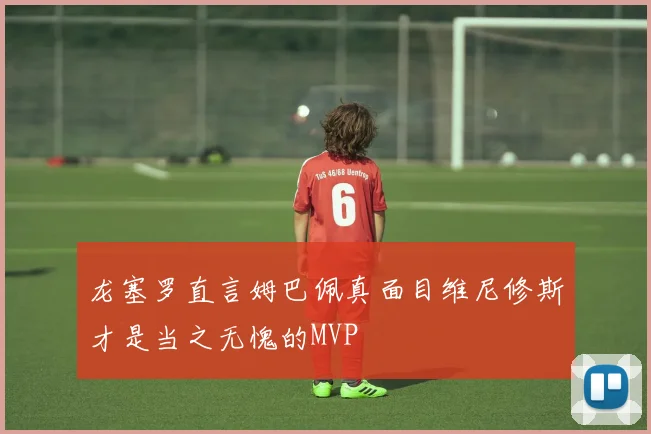 龙塞罗直言姆巴佩真面目维尼修斯才是当之无愧的MVP