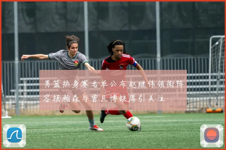男篮热身赛名单公布赵继伟领衔阵容杨瀚森与曾凡博缺席引关注