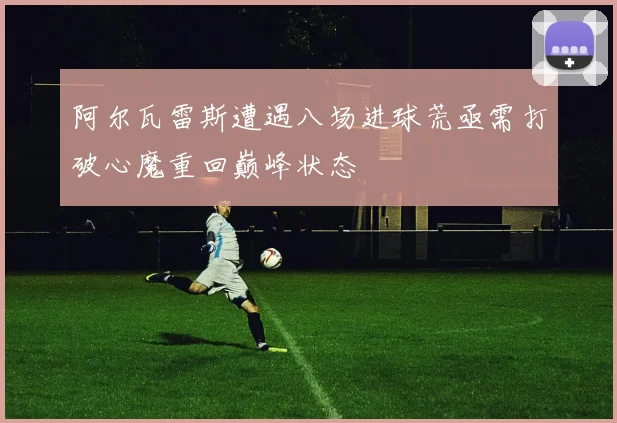 阿尔瓦雷斯遭遇八场进球荒亟需打破心魔重回巅峰状态