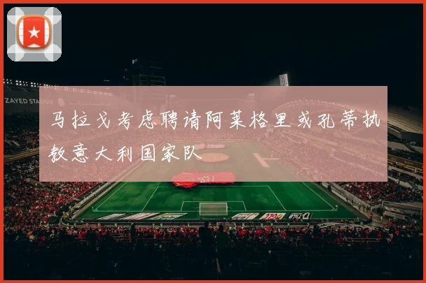 马拉戈考虑聘请阿莱格里或孔蒂执教意大利国家队