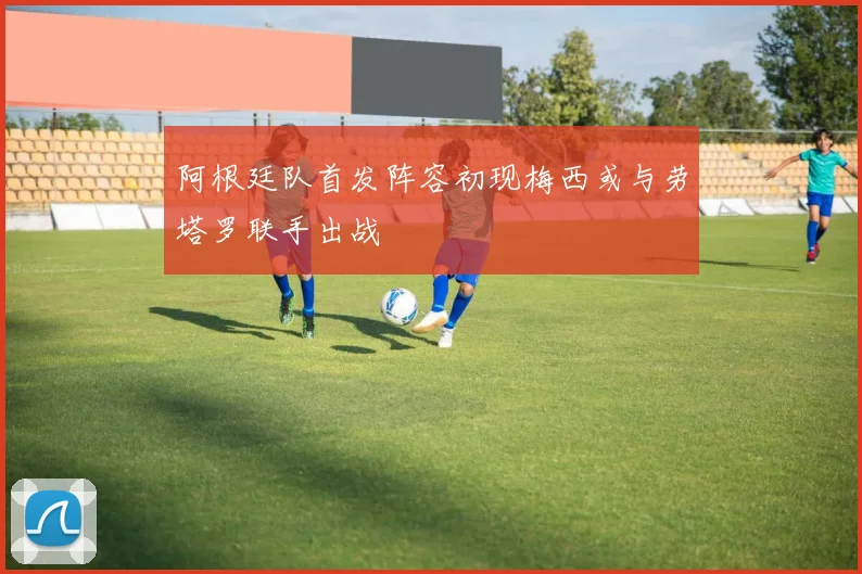 阿根廷队首发阵容初现梅西或与劳塔罗联手出战