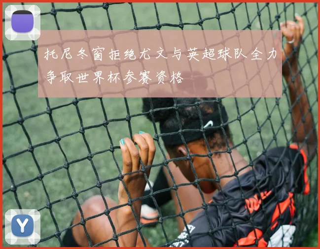 托尼冬窗拒绝尤文与英超球队全力争取世界杯参赛资格