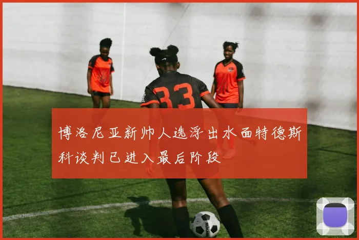 博洛尼亚新帅人选浮出水面特德斯科谈判已进入最后阶段
