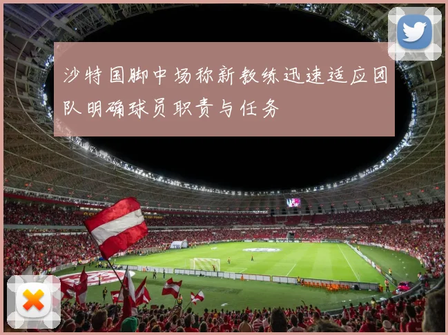 沙特国脚中场称新教练迅速适应团队明确球员职责与任务
