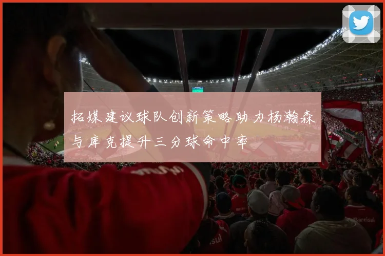 拓媒建议球队创新策略助力杨瀚森与库克提升三分球命中率