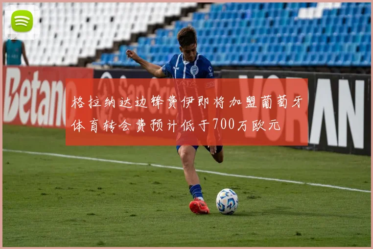 格拉纳达边锋费伊即将加盟葡萄牙体育转会费预计低于700万欧元