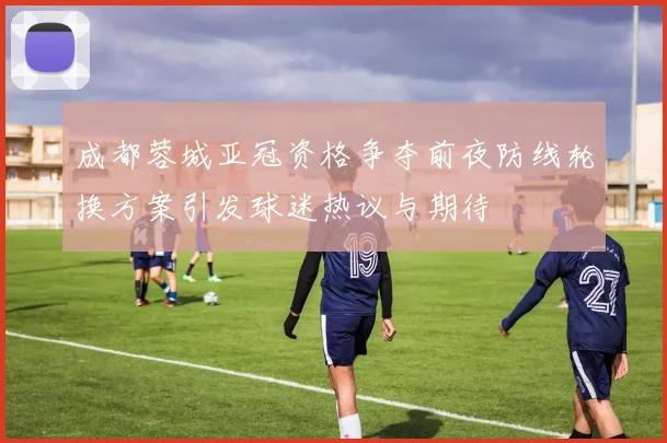 成都蓉城亚冠资格争夺前夜防线轮换方案引发球迷热议与期待