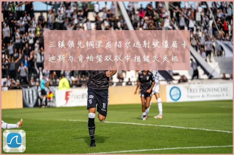 三镇领先铜梁龙绍尔远射破僵局卡迪斯与肯帕努双双中框错失良机