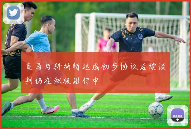 皇马与科纳特达成初步协议后续谈判仍在积极进行中