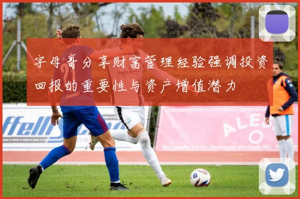 字母哥分享财富管理经验强调投资回报的重要性与资产增值潜力