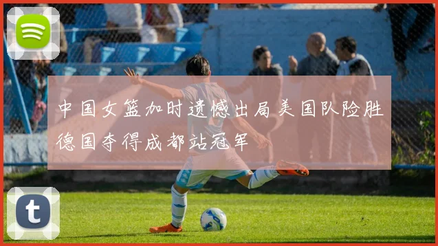 中国女篮加时遗憾出局美国队险胜德国夺得成都站冠军