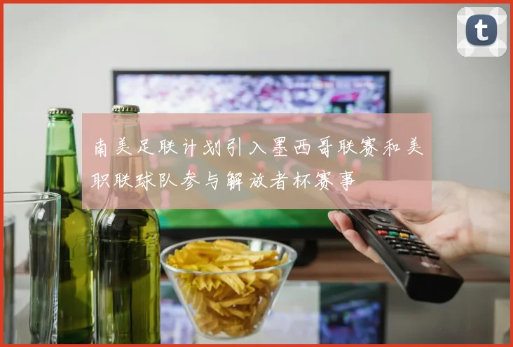 南美足联计划引入墨西哥联赛和美职联球队参与解放者杯赛事