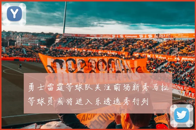 勇士雷霆等球队关注前场新秀马拉等球员或将进入乐透选秀行列