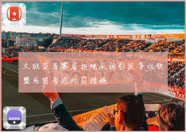 文班亚马赛后拒绝采访引发争议联盟或将考虑处罚措施