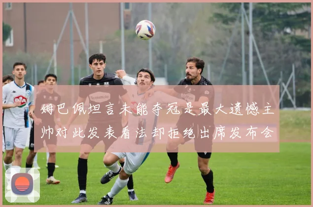 姆巴佩坦言未能夺冠是最大遗憾主帅对此发表看法却拒绝出席发布会