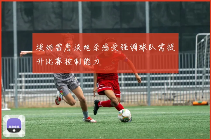 埃姆雷詹谈绝杀感受强调球队需提升比赛控制能力