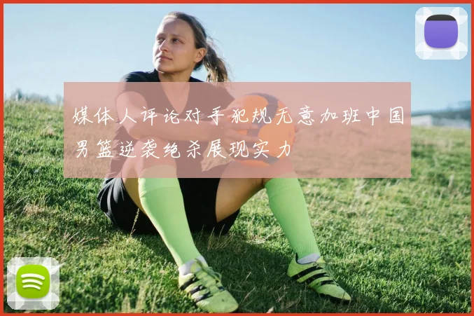媒体人评论对手犯规无意加班中国男篮逆袭绝杀展现实力