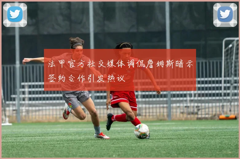 法甲官方社交媒体调侃詹姆斯暗示签约合作引发热议