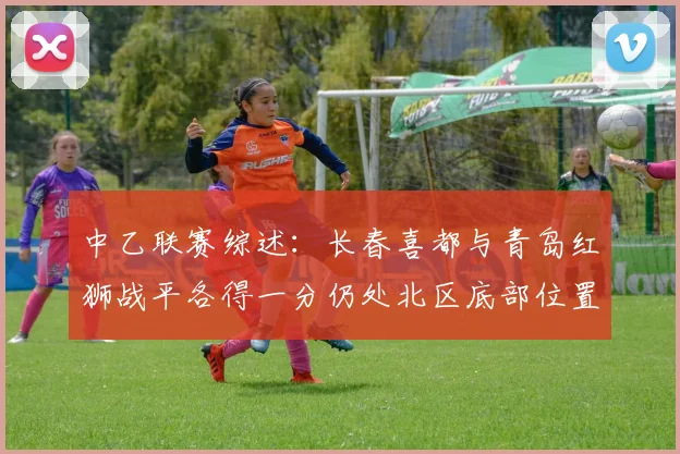 中乙联赛综述：长春喜都与青岛红狮战平各得一分仍处北区底部位置