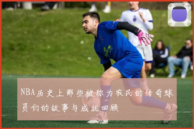 NBA历史上那些被称为农民的传奇球员们的故事与成就回顾